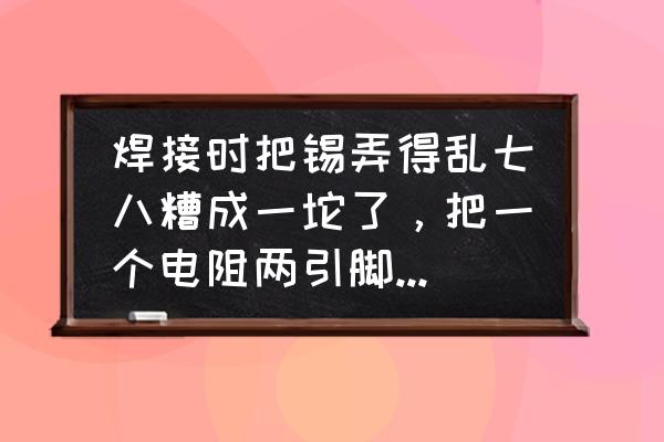 芯片引脚焊在一起怎么办 焊接时把锡弄得乱七八糟成一坨了，把一个电阻两引脚焊一块了，怎么补救？