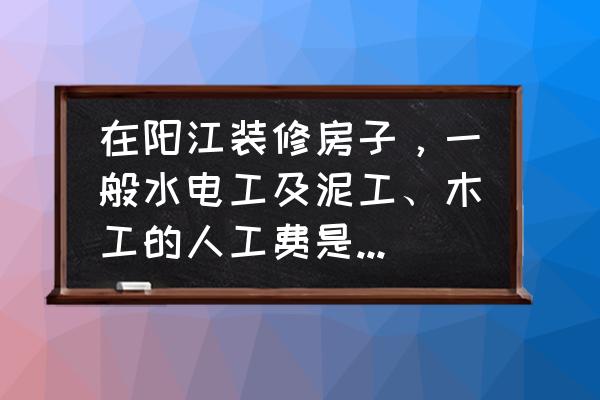 阳江房子装修每平方价格是多少 在阳江装修房子，一般水电工及泥工、木工的人工费是怎么算的？