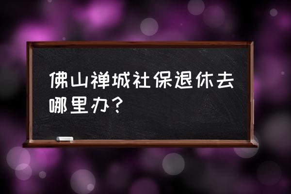 佛山澜石社保局在哪里 佛山禅城社保退休去哪里办？