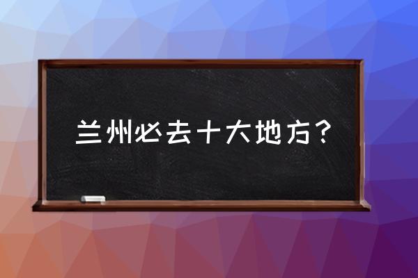 兰州有多少旅游景区 兰州必去十大地方？