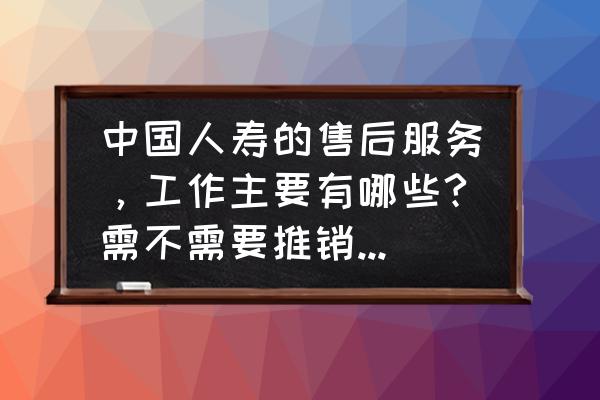 中国人寿保险售后服务有什么用 中国人寿的售后服务，工作主要有哪些?需不需要推销保险，需不需要业绩什么的？