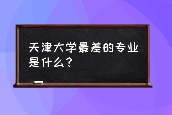 天津大学最好的专业排名 天津大学最差的专业是什么？