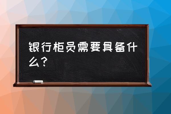 作为一名合格的员工应该具备哪些 银行柜员需要具备什么？