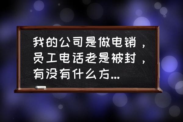 正确化解客户情绪的技巧 我的公司是做电销，员工电话老是被封，有没有什么方法可以解决？