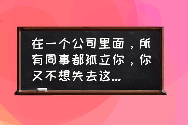 工作中受到同事的排挤怎么办 在一个公司里面，所有同事都孤立你，你又不想失去这份工作，应该怎么办？