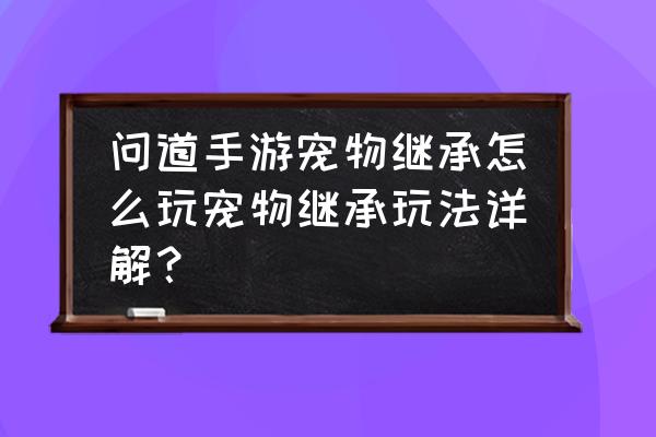 御仙问道攻略最新 问道手游宠物继承怎么玩宠物继承玩法详解？