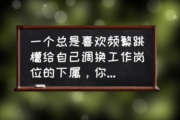 换工作重要的是看重哪些点 一个总是喜欢频繁跳槽给自己调换工作岗位的下属，你是老板你会怎么看待此人？