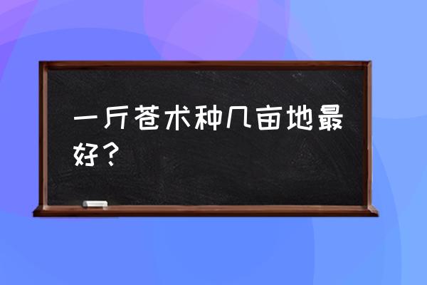 如何辨别苍术药材 一斤苍术种几亩地最好？