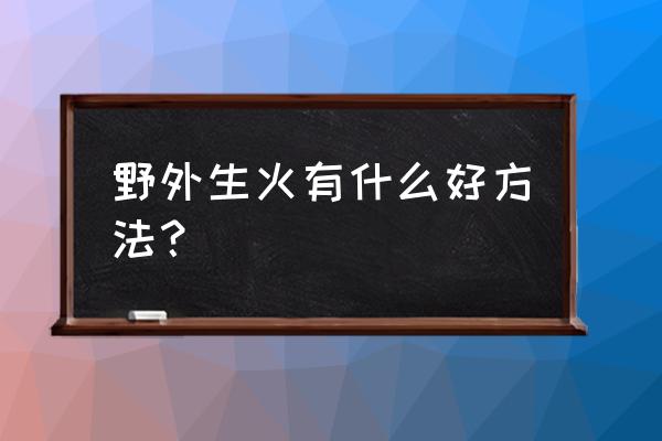 野外怎么生火没有任何工具 野外生火有什么好方法？