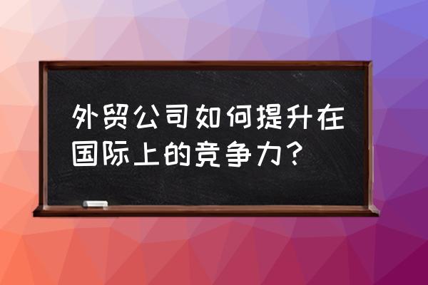 外贸业务员如何管理团队 外贸公司如何提升在国际上的竞争力？