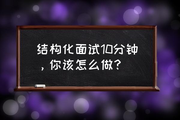 结构化面试自我介绍3分钟通用 结构化面试10分钟，你该怎么做？