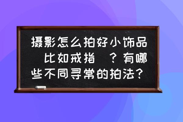 金属产品简单拍摄技巧 摄影怎么拍好小饰品（比如戒指）？有哪些不同寻常的拍法？