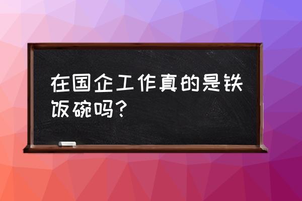 幸福企业才是最好的企业 在国企工作真的是铁饭碗吗？