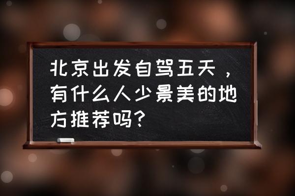 北京旅游团五天四晚游价格 北京出发自驾五天，有什么人少景美的地方推荐吗？