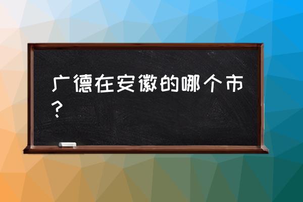 宣城周边城市一日游最佳路线 广德在安徽的哪个市？