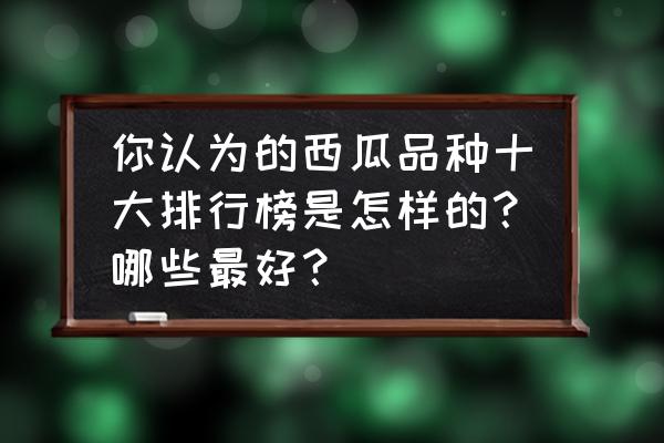 什么品种的西瓜好种又好吃 你认为的西瓜品种十大排行榜是怎样的？哪些最好？