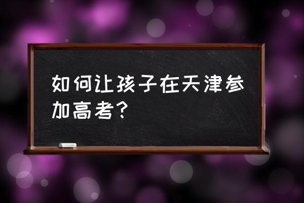 6岁入学12岁怎么参加高考 如何让孩子在天津参加高考？