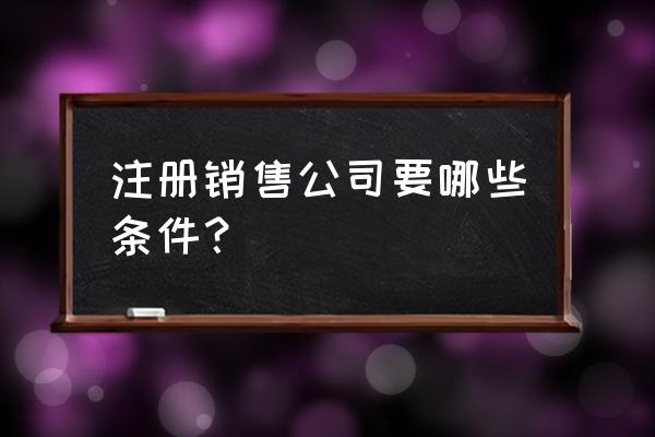 做销售有什么要求 注册销售公司要哪些条件？